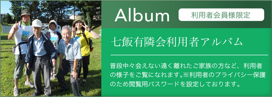 Album七飯有隣会利用者アルバム普段中々会えない遠く離れたご家族など、利用者の様子をご覧になれます。※利用者のプライバシー保護のため閲覧用パスワードを設定しております。